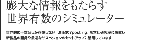 膨大な情報をもたらす世界有数のシミュレーター 世界的に十数台しか存在しない「油圧式7post rig」を本社研究室に設置し、新製品の開発や最適なサスペションのセットアップに活用しています。