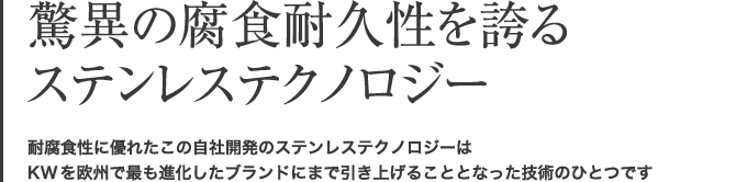 脅威の腐食耐久性を誇るステンレステクノロジー　耐腐食性に優れたこの自社開発のステンレステクノロジーは、KWを欧州で最も進化したブランドにまで引き上げることとなった技術のひとつです